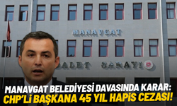 Manavgat Belediyesi davasında karar: CHP'li başkana 45 yıl hapis cezası