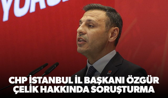 CHP İstanbul İl Başkanı Özgür Çelik hakkında soruşturma