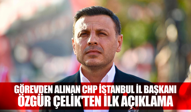 Görevden alınan CHP İstanbul İl Başkanı Özgür Çelik'ten ilk açıklama