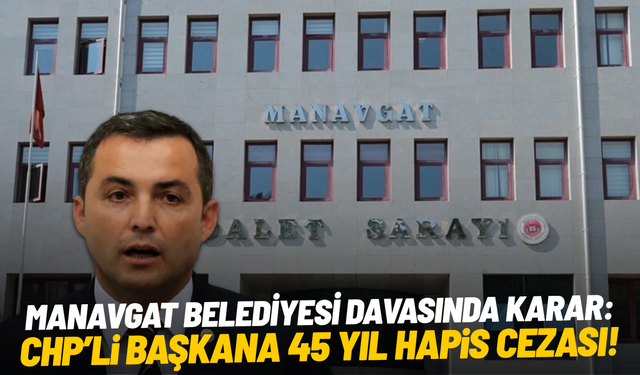 Manavgat Belediyesi davasında karar: CHP'li başkana 45 yıl hapis cezası