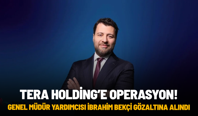 Tera Holding'e polis operasyonu: Genel Müdür Yardımcısı İbrahim Bekçi gözaltına alındı