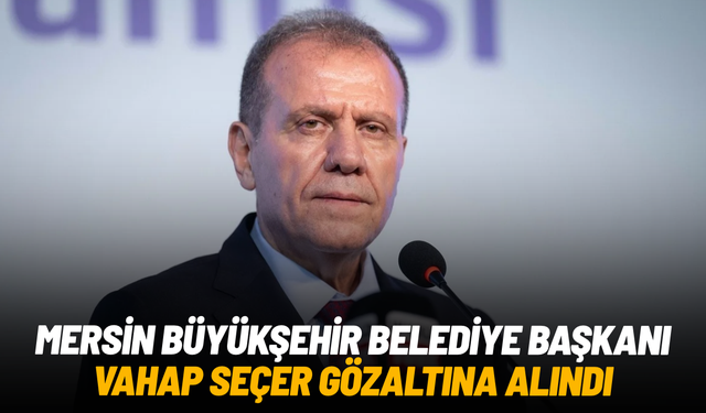 Mersin Büyükşehir Belediye Başkanı Vahap Seçer gözaltına alındı