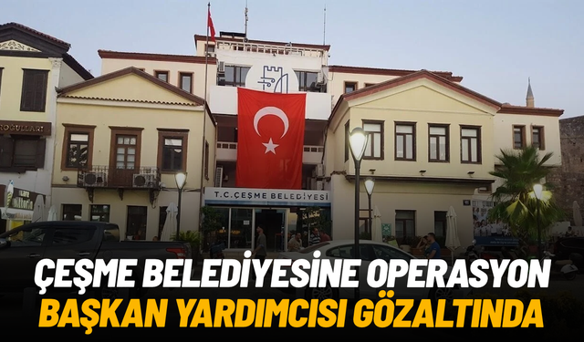 Çeşme Belediyesi'ne operasyon: Belediye Başkan Yardımcısı gözaltında