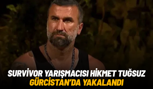 Survivor yarışmacısı Hikmet Tuğsuz Gürcistan'da yakalandı