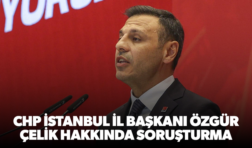CHP İstanbul İl Başkanı Özgür Çelik hakkında soruşturma