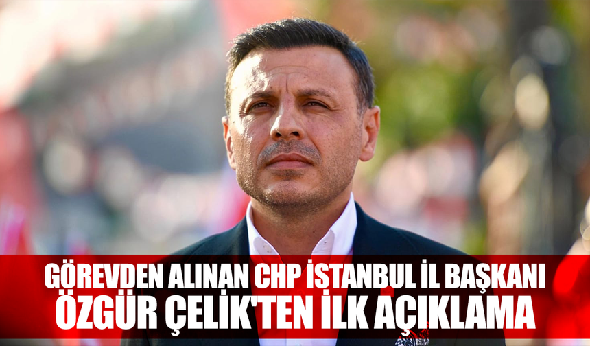 Görevden alınan CHP İstanbul İl Başkanı Özgür Çelik'ten ilk açıklama