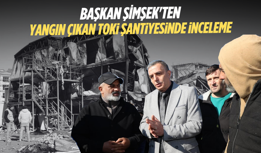 Başkan Şimşek'ten yangın çıkan TOKİ şantiyesinde inceleme
