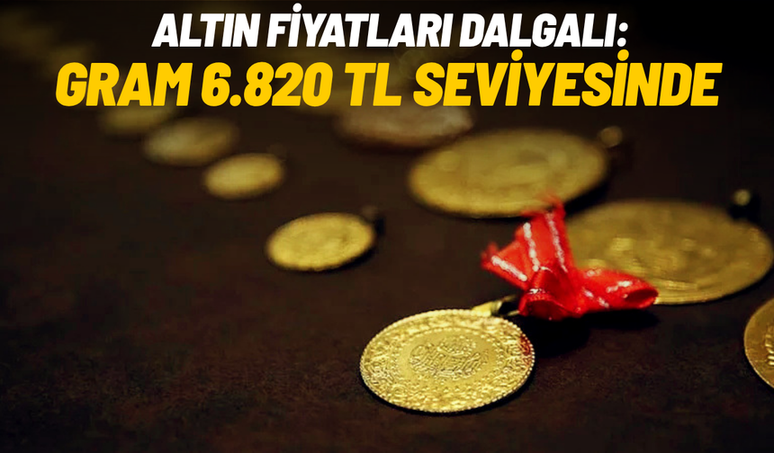 Altın fiyatları dalgalı: Gram 6.820 TL seviyesinde