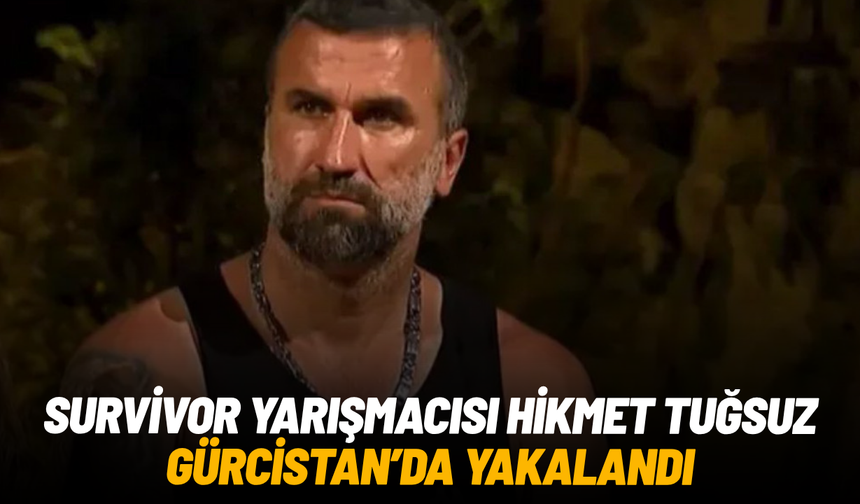 Survivor yarışmacısı Hikmet Tuğsuz Gürcistan'da yakalandı